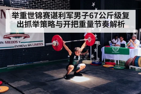 举重世锦赛谌利军男子67公斤级复出抓举策略与开把重量节奏解析