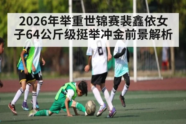 2026年举重世锦赛裴鑫依女子64公斤级挺举冲金前景解析